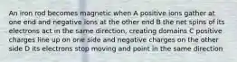 An iron rod becomes magnetic when A positive ions gather at one end and negative ions at the other end B the net spins of its electrons act in the same direction, creating domains C positive charges line up on one side and negative charges on the other side D its electrons stop moving and point in the same direction