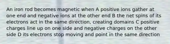 An iron rod becomes magnetic when A positive ions gather at one end and negative ions at the other end B the net spins of its electrons act in the same direction, creating domains C positive charges line up on one side and negative charges on the other side D its electrons stop moving and point in the same direction