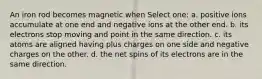 An iron rod becomes magnetic when Select one: a. positive ions accumulate at one end and negative ions at the other end. b. its electrons stop moving and point in the same direction. c. its atoms are aligned having plus charges on one side and negative charges on the other. d. the net spins of its electrons are in the same direction.