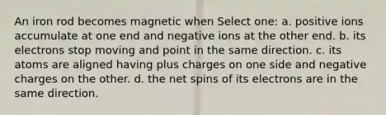 An iron rod becomes magnetic when Select one: a. positive ions accumulate at one end and negative ions at the other end. b. its electrons stop moving and point in the same direction. c. its atoms are aligned having plus charges on one side and negative charges on the other. d. the net spins of its electrons are in the same direction.