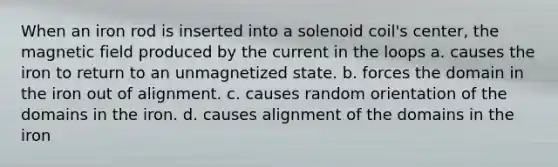 When an iron rod is inserted into a solenoid coil's center, the magnetic field produced by the current in the loops a. causes the iron to return to an unmagnetized state. b. forces the domain in the iron out of alignment. c. causes random orientation of the domains in the iron. d. causes alignment of the domains in the iron