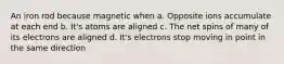 An iron rod because magnetic when a. Opposite ions accumulate at each end b. It's atoms are aligned c. The net spins of many of its electrons are aligned d. It's electrons stop moving in point in the same direction