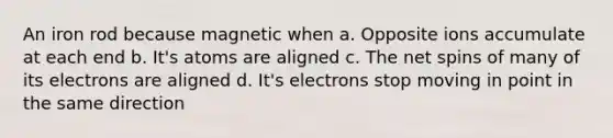 An iron rod because magnetic when a. Opposite ions accumulate at each end b. It's atoms are aligned c. The net spins of many of its electrons are aligned d. It's electrons stop moving in point in the same direction