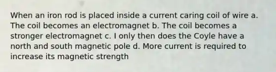 When an iron rod is placed inside a current caring coil of wire a. The coil becomes an electromagnet b. The coil becomes a stronger electromagnet c. I only then does the Coyle have a north and south magnetic pole d. More current is required to increase its magnetic strength