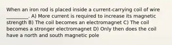 When an iron rod is placed inside a current-carrying coil of wire _________. A) More current is required to increase its magnetic strength B) The coil becomes an electromagnet C) The coil becomes a stronger electromagnet D) Only then does the coil have a north and south magnetic pole