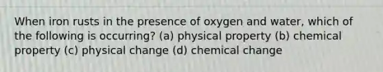 When iron rusts in the presence of oxygen and water, which of the following is occurring? (a) physical property (b) chemical property (c) physical change (d) chemical change