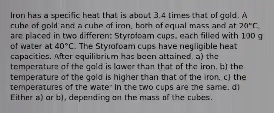 Iron has a specific heat that is about 3.4 times that of gold. A cube of gold and a cube of iron, both of equal mass and at 20°C, are placed in two different Styrofoam cups, each filled with 100 g of water at 40°C. The Styrofoam cups have negligible heat capacities. After equilibrium has been attained, a) the temperature of the gold is lower than that of the iron. b) the temperature of the gold is higher than that of the iron. c) the temperatures of the water in the two cups are the same. d) Either a) or b), depending on the mass of the cubes.