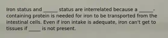 Iron status and ______ status are interrelated because a ______-containing protein is needed for iron to be transported from the intestinal cells. Even if iron intake is adequate, iron can't get to tissues if _____ is not present.