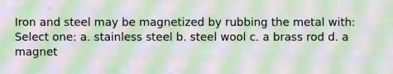 Iron and steel may be magnetized by rubbing the metal with: Select one: a. stainless steel b. steel wool c. a brass rod d. a magnet