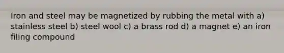 Iron and steel may be magnetized by rubbing the metal with a) stainless steel b) steel wool c) a brass rod d) a magnet e) an iron filing compound