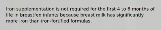 Iron supplementation is not required for the first 4 to 6 months of life in breastfed infants because breast milk has significantly more iron than iron-fortified formulas.