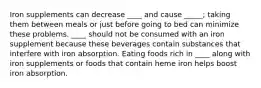 Iron supplements can decrease ____ and cause _____; taking them between meals or just before going to bed can minimize these problems. ____ should not be consumed with an iron supplement because these beverages contain substances that interfere with iron absorption. Eating foods rich in ____ along with iron supplements or foods that contain heme iron helps boost iron absorption.