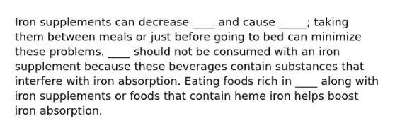 Iron supplements can decrease ____ and cause _____; taking them between meals or just before going to bed can minimize these problems. ____ should not be consumed with an iron supplement because these beverages contain substances that interfere with iron absorption. Eating foods rich in ____ along with iron supplements or foods that contain heme iron helps boost iron absorption.