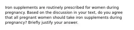 Iron supplements are routinely prescribed for women during pregnancy. Based on the discussion in your text, do you agree that all pregnant women should take iron supplements during pregnancy? Briefly justify your answer.