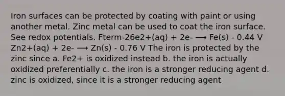 Iron surfaces can be protected by coating with paint or using another metal. Zinc metal can be used to coat the iron surface. See redox potentials. Fterm-26e2+(aq) + 2e- ⟶ Fe(s) - 0.44 V Zn2+(aq) + 2e- ⟶ Zn(s) - 0.76 V The iron is protected by the zinc since a. Fe2+ is oxidized instead b. the iron is actually oxidized preferentially c. the iron is a stronger reducing agent d. zinc is oxidized, since it is a stronger reducing agent