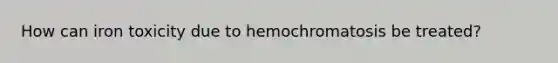 How can iron toxicity due to hemochromatosis be treated?