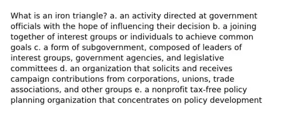 What is an iron triangle? a. an activity directed at government officials with the hope of influencing their decision b. a joining together of interest groups or individuals to achieve common goals c. a form of subgovernment, composed of leaders of interest groups, government agencies, and legislative committees d. an organization that solicits and receives campaign contributions from corporations, unions, trade associations, and other groups e. a nonprofit tax-free policy planning organization that concentrates on policy development