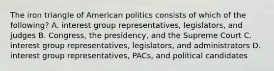 The iron triangle of American politics consists of which of the following? A. interest group representatives, legislators, and judges B. Congress, the presidency, and the Supreme Court C. interest group representatives, legislators, and administrators D. interest group representatives, PACs, and political candidates