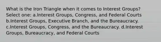 What is the Iron Triangle when it comes to Interest Groups? Select one: a.Interest Groups, Congress, and Federal Courts b.Interest Groups, Executive Branch, and the Bureaucracy. c.Interest Groups, Congress, and the Bureaucracy. d.Interest Groups, Bureaucracy, and Federal Courts