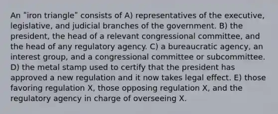 An ʺiron triangleʺ consists of A) representatives of the executive, legislative, and judicial branches of the government. B) the president, the head of a relevant congressional committee, and the head of any regulatory agency. C) a bureaucratic agency, an interest group, and a congressional committee or subcommittee. D) the metal stamp used to certify that the president has approved a new regulation and it now takes legal effect. E) those favoring regulation X, those opposing regulation X, and the regulatory agency in charge of overseeing X.