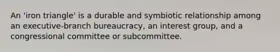 An 'iron triangle' is a durable and symbiotic relationship among an executive-branch bureaucracy, an interest group, and a congressional committee or subcommittee.