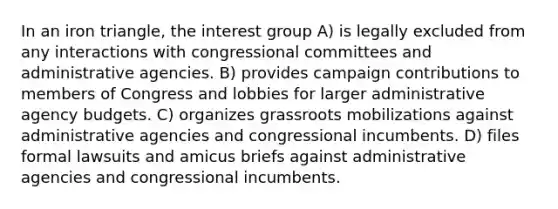 In an iron triangle, the interest group A) is legally excluded from any interactions with congressional committees and administrative agencies. B) provides campaign contributions to members of Congress and lobbies for larger administrative agency budgets. C) organizes grassroots mobilizations against administrative agencies and congressional incumbents. D) files formal lawsuits and amicus briefs against administrative agencies and congressional incumbents.