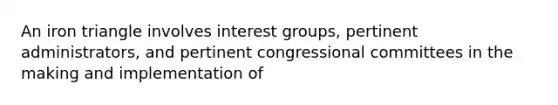 An iron triangle involves interest groups, pertinent administrators, and pertinent congressional committees in the making and implementation of