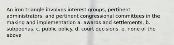 An iron triangle involves interest groups, pertinent administrators, and pertinent congressional committees in the making and implementation a. awards and settlements. b. subpoenas. c. public policy. d. court decisions. e. none of the above