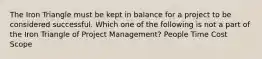 The Iron Triangle must be kept in balance for a project to be considered successful. Which one of the following is not a part of the Iron Triangle of Project Management? People Time Cost Scope