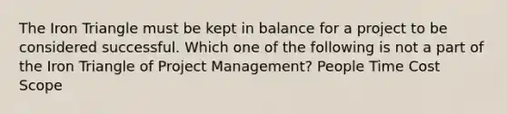 The Iron Triangle must be kept in balance for a project to be considered successful. Which one of the following is not a part of the Iron Triangle of Project Management? People Time Cost Scope