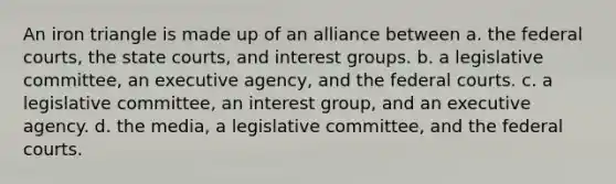 An iron triangle is made up of an alliance between a. the federal courts, the state courts, and interest groups. b. a legislative committee, an executive agency, and the federal courts. c. a legislative committee, an interest group, and an executive agency. d. the media, a legislative committee, and the federal courts.