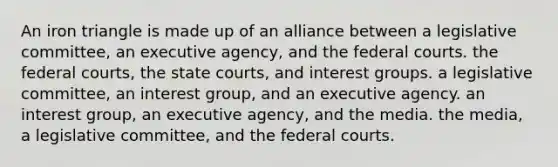 An iron triangle is made up of an alliance between a legislative committee, an executive agency, and the federal courts. the federal courts, the state courts, and interest groups. a legislative committee, an interest group, and an executive agency. an interest group, an executive agency, and the media. the media, a legislative committee, and the federal courts.