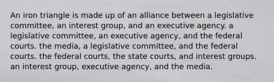 An iron triangle is made up of an alliance between a legislative committee, an interest group, and an executive agency. a legislative committee, an executive agency, and the federal courts. the media, a legislative committee, and the federal courts. the federal courts, the state courts, and interest groups. an interest group, executive agency, and the media.