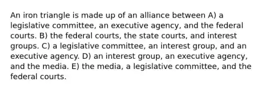 An iron triangle is made up of an alliance between A) a legislative committee, an executive agency, and the federal courts. B) the federal courts, the state courts, and interest groups. C) a legislative committee, an interest group, and an executive agency. D) an interest group, an executive agency, and the media. E) the media, a legislative committee, and the federal courts.