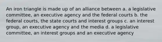 An iron triangle is made up of an alliance between a. a legislative committee, an executive agency and the federal courts b. the federal courts, the state courts and interest groups c. an interest group, an executive agency and the media d. a legislative committee, an interest groups and an executive agency