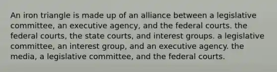 An iron triangle is made up of an alliance between a legislative committee, an executive agency, and the federal courts. the federal courts, the state courts, and interest groups. a legislative committee, an interest group, and an executive agency. the media, a legislative committee, and the federal courts.