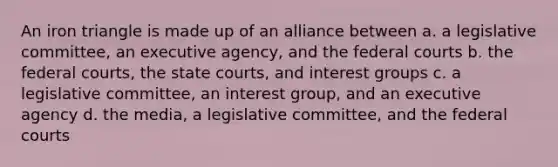 An iron triangle is made up of an alliance between a. a legislative committee, an executive agency, and the federal courts b. the federal courts, the state courts, and interest groups c. a legislative committee, an interest group, and an executive agency d. the media, a legislative committee, and the federal courts