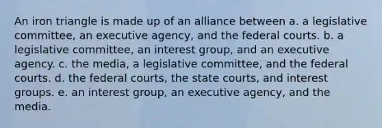 An iron triangle is made up of an alliance between a. a legislative committee, an executive agency, and the federal courts. b. a legislative committee, an interest group, and an executive agency. c. the media, a legislative committee, and the federal courts. d. the federal courts, the state courts, and interest groups. e. an interest group, an executive agency, and the media.