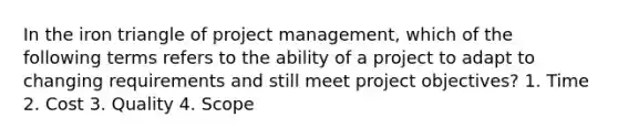 In the iron triangle of project management, which of the following terms refers to the ability of a project to adapt to changing requirements and still meet project objectives? 1. Time 2. Cost 3. Quality 4. Scope