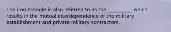 The iron triangle is also referred to as the __________ which results in the mutual interdependence of the military establishment and private military contractors.