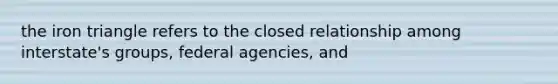 the iron triangle refers to the closed relationship among interstate's groups, federal agencies, and