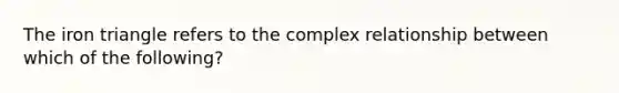 The iron triangle refers to the complex relationship between which of the following?