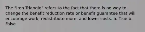 The "Iron Triangle" refers to the fact that there is no way to change the benefit reduction rate or benefit guarantee that will encourage work, redistribute more, and lower costs. a. True b. False