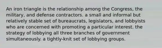 An iron triangle is the relationship among the Congress, the military, and defense contractors. a small and informal but relatively stable set of bureaucrats, legislators, and lobbyists who are concerned with promoting a particular interest. the strategy of lobbying all three branches of government simultaneously. a tightly-knit set of lobbying groups.