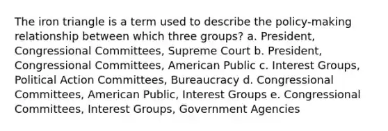 The iron triangle is a term used to describe the policy-making relationship between which three groups? a. President, Congressional Committees, Supreme Court b. President, Congressional Committees, American Public c. Interest Groups, Political Action Committees, Bureaucracy d. Congressional Committees, American Public, Interest Groups e. Congressional Committees, Interest Groups, Government Agencies