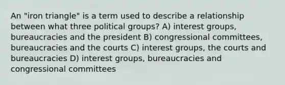 An "iron triangle" is a term used to describe a relationship between what three political groups? A) interest groups, bureaucracies and the president B) congressional committees, bureaucracies and the courts C) interest groups, the courts and bureaucracies D) interest groups, bureaucracies and congressional committees