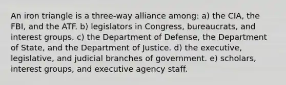 An iron triangle is a three-way alliance among: a) the CIA, the FBI, and the ATF. b) legislators in Congress, bureaucrats, and interest groups. c) the Department of Defense, the Department of State, and the Department of Justice. d) the executive, legislative, and judicial branches of government. e) scholars, interest groups, and executive agency staff.