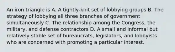 An iron triangle is A. A tightly-knit set of lobbying groups B. The strategy of lobbying all three branches of government simultaneously C. The relationship among the Congress, the military, and defense contractors D. A small and informal but relatively stable set of bureaucrats, legislators, and lobbyists who are concerned with promoting a particular interest.