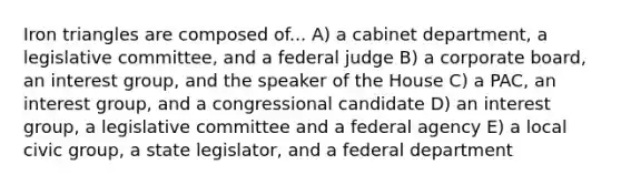 Iron triangles are composed of... A) a cabinet department, a legislative committee, and a federal judge B) a corporate board, an interest group, and the speaker of the House C) a PAC, an interest group, and a congressional candidate D) an interest group, a legislative committee and a federal agency E) a local civic group, a state legislator, and a federal department