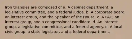 Iron triangles are composed of a. A cabinet department, a legislative committee, and a federal judge. b. A corporate board, an interest group, and the Speaker of the House. c. A PAC, an interest group, and a congressional candidate. d. An interest group, a legislative committee, and a federal agency. e. A local civic group, a state legislator, and a federal department.